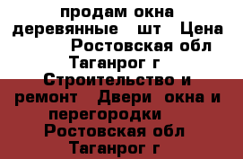 продам окна деревянные 3 шт › Цена ­ 1 500 - Ростовская обл., Таганрог г. Строительство и ремонт » Двери, окна и перегородки   . Ростовская обл.,Таганрог г.